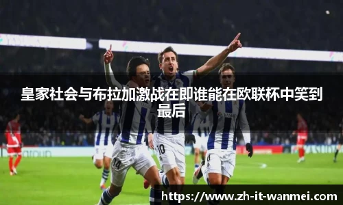 皇家社会与布拉加激战在即谁能在欧联杯中笑到最后